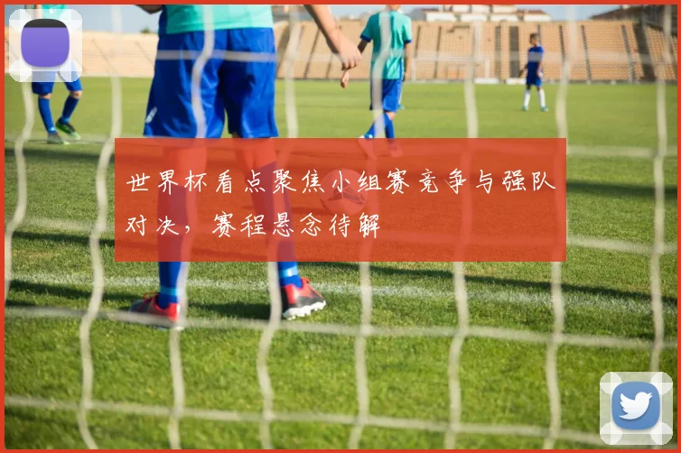 世界杯看点聚焦小组赛竞争与强队对决，赛程悬念待解