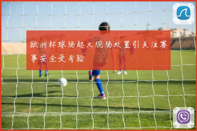 欧洲杯球场起火现场处置引关注赛事安全受考验