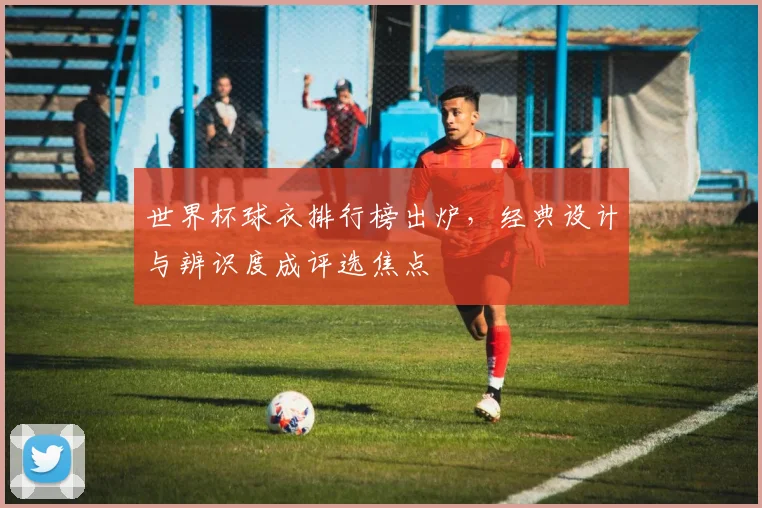 世界杯球衣排行榜出炉，经典设计与辨识度成评选焦点