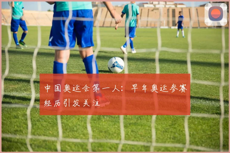 中国奥运会第一人：早年奥运参赛经历引发关注