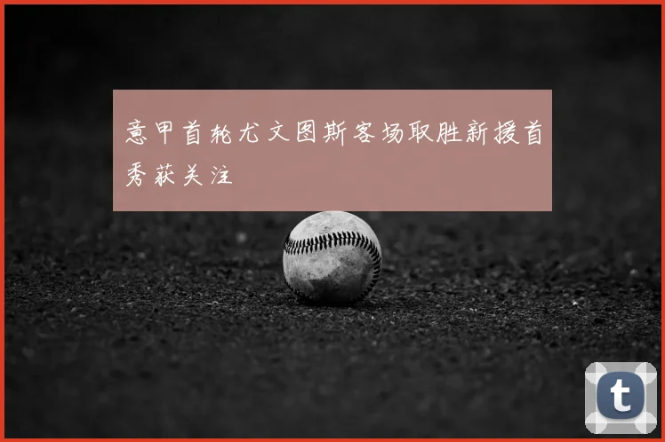 意甲首轮尤文图斯客场取胜新援首秀获关注