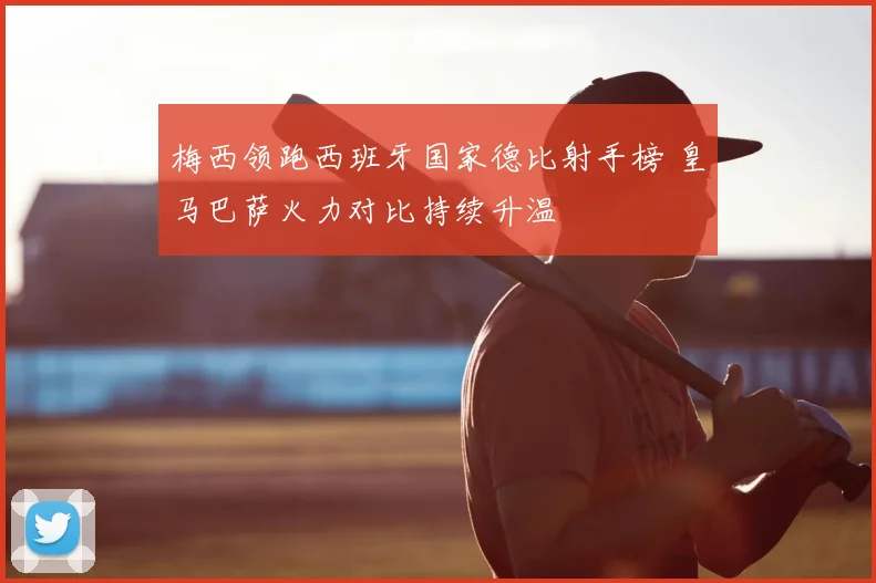 梅西领跑西班牙国家德比射手榜 皇马巴萨火力对比持续升温