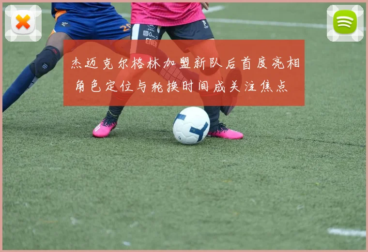 杰迈克尔格林加盟新队后首度亮相 角色定位与轮换时间成关注焦点