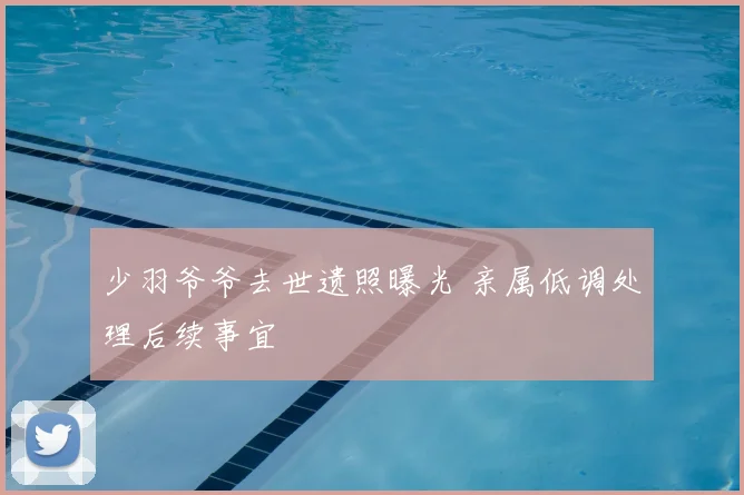 少羽爷爷去世遗照曝光 亲属低调处理后续事宜