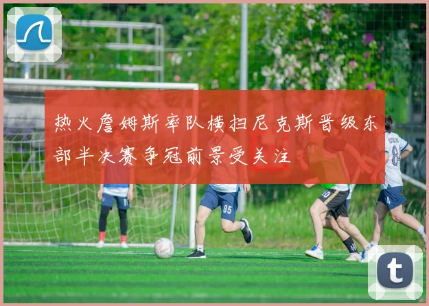 热火詹姆斯率队横扫尼克斯晋级东部半决赛争冠前景受关注