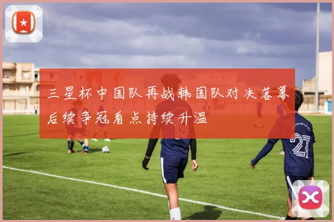 三星杯中国队再战韩国队对决落幕后续争冠看点持续升温