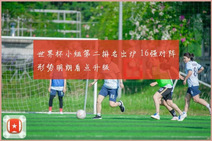 世界杯小组第二排名出炉 16强对阵形势明朗看点升级
