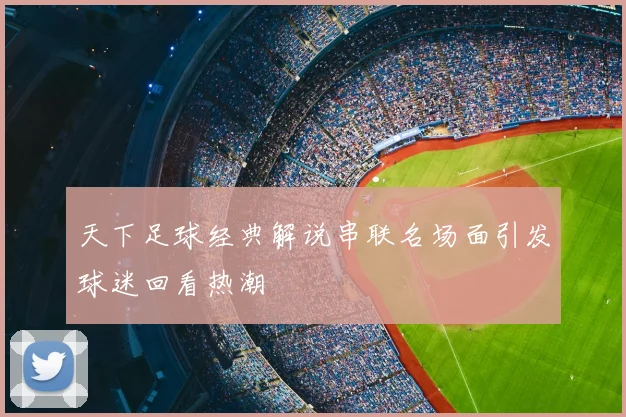 天下足球经典解说串联名场面引发球迷回看热潮