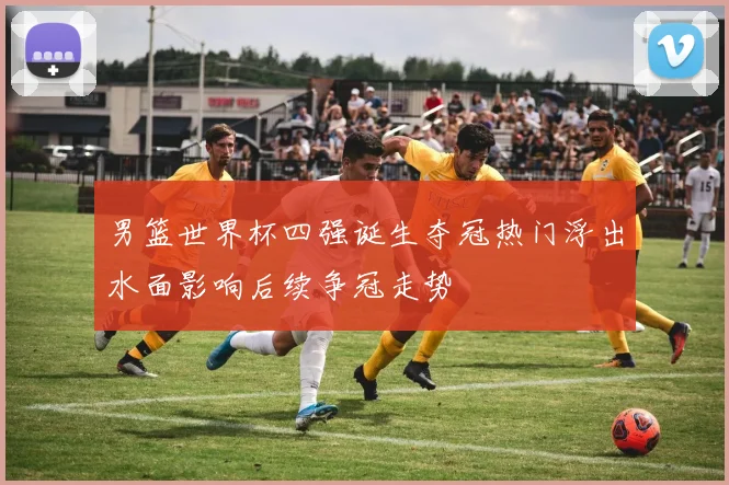 男篮世界杯四强诞生夺冠热门浮出水面影响后续争冠走势