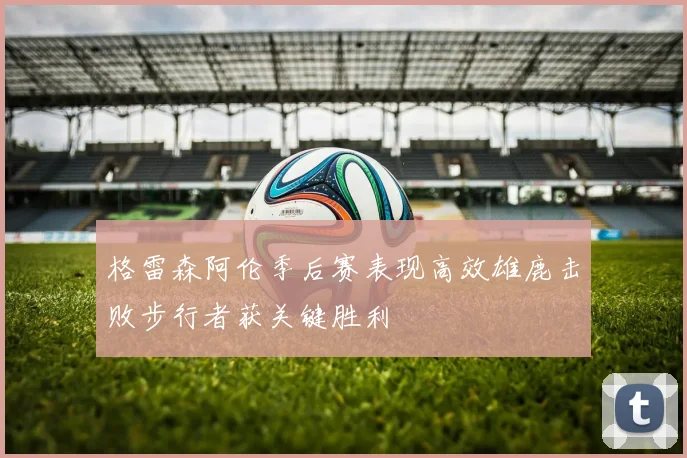 格雷森阿伦季后赛表现高效雄鹿击败步行者获关键胜利