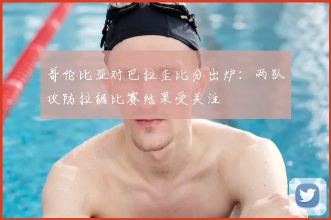 哥伦比亚对巴拉圭比分出炉：两队攻防拉锯比赛结果受关注