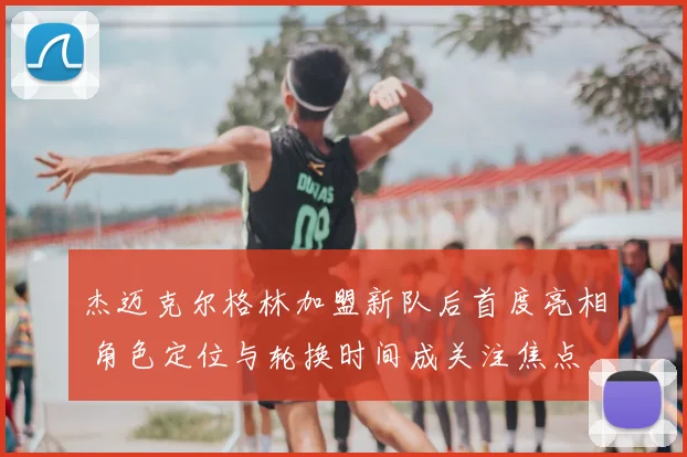 杰迈克尔格林加盟新队后首度亮相 角色定位与轮换时间成关注焦点