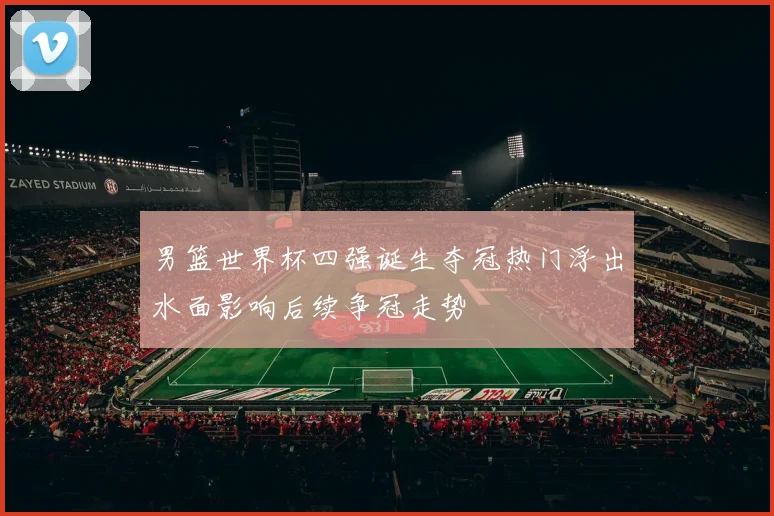 男篮世界杯四强诞生夺冠热门浮出水面影响后续争冠走势