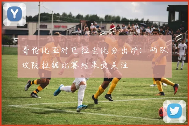 哥伦比亚对巴拉圭比分出炉：两队攻防拉锯比赛结果受关注