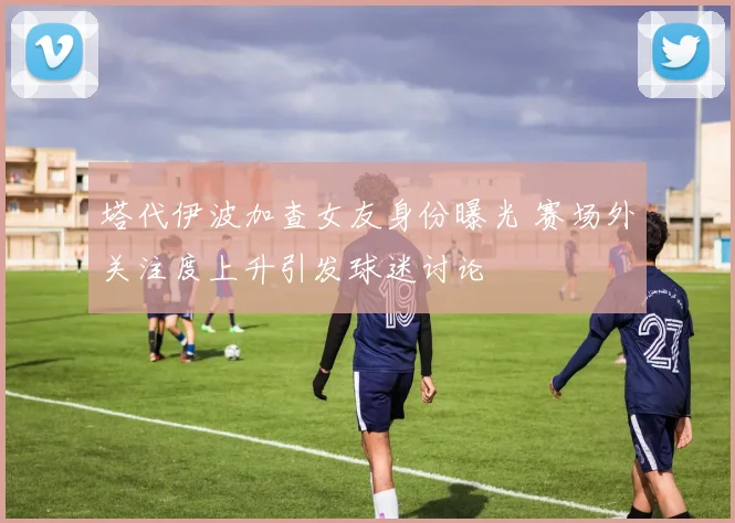 塔代伊波加查女友身份曝光 赛场外关注度上升引发球迷讨论