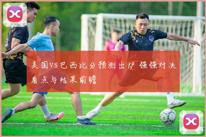 美国vs巴西比分预测出炉 强强对决看点与结果前瞻