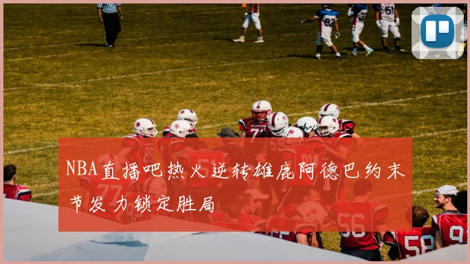 NBA直播吧热火逆转雄鹿阿德巴约末节发力锁定胜局