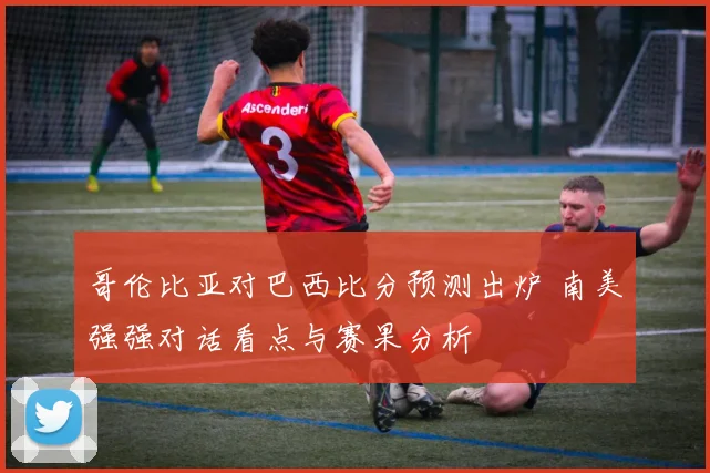 哥伦比亚对巴西比分预测出炉 南美强强对话看点与赛果分析