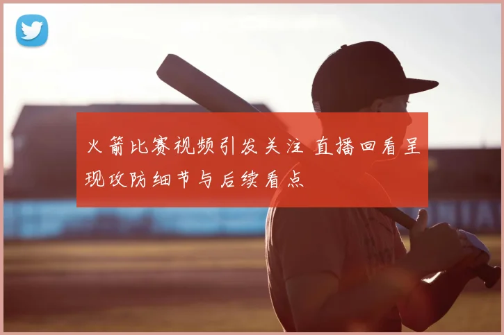 火箭比赛视频引发关注 直播回看呈现攻防细节与后续看点