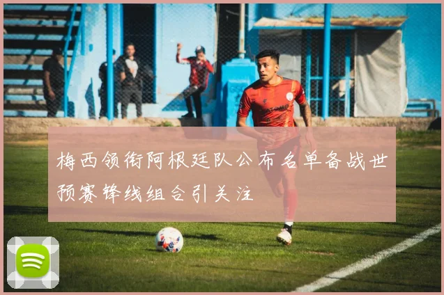 梅西领衔阿根廷队公布名单备战世预赛锋线组合引关注