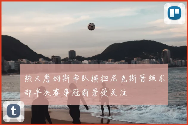 热火詹姆斯率队横扫尼克斯晋级东部半决赛争冠前景受关注