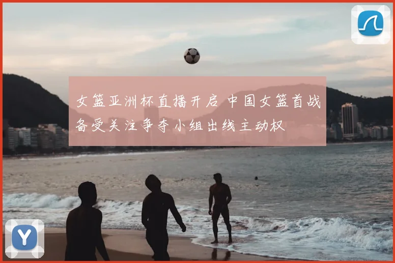 女篮亚洲杯直播开启 中国女篮首战备受关注争夺小组出线主动权