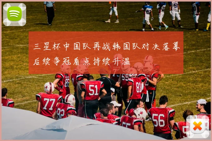 三星杯中国队再战韩国队对决落幕后续争冠看点持续升温