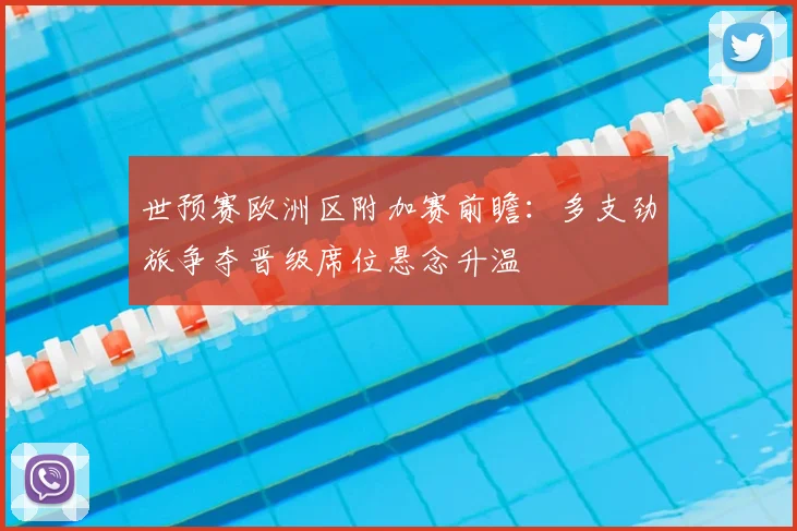 世预赛欧洲区附加赛前瞻：多支劲旅争夺晋级席位悬念升温